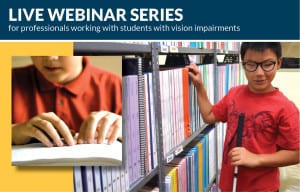 Image of a elementary school student in the aisle of a library using a white cane and another boy reading Braille. TEXT reads: Live Webinar Series for professionals working with students with vision impairments